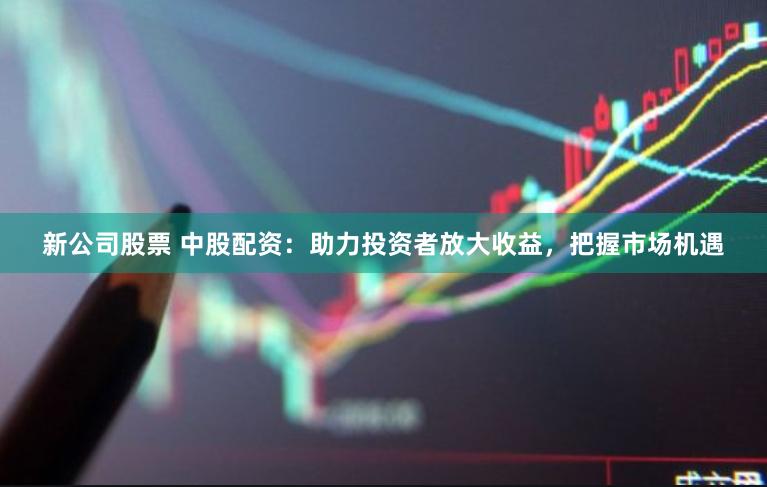 新公司股票 中股配资：助力投资者放大收益，把握市场机遇