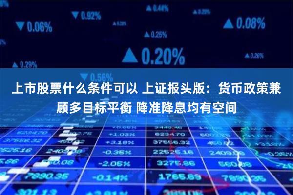 上市股票什么条件可以 上证报头版：货币政策兼顾多目标平衡 降准降息均有空间