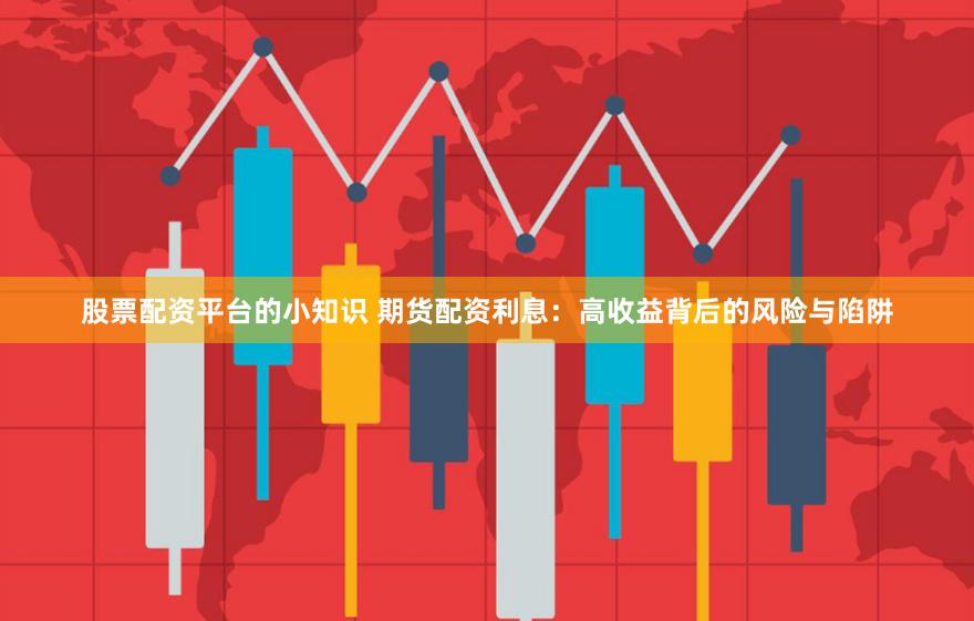 股票配资平台的小知识 期货配资利息：高收益背后的风险与陷阱