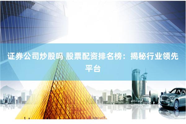 证券公司炒股吗 股票配资排名榜：揭秘行业领先平台