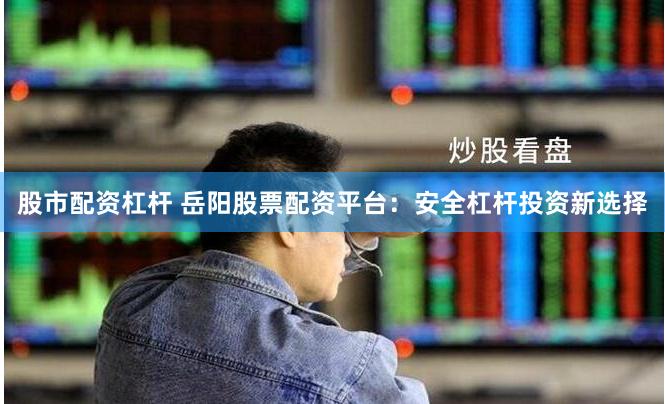 股市配资杠杆 岳阳股票配资平台：安全杠杆投资新选择